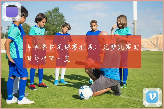 年世界杯足球赛程表：完整比赛时间与对阵一览