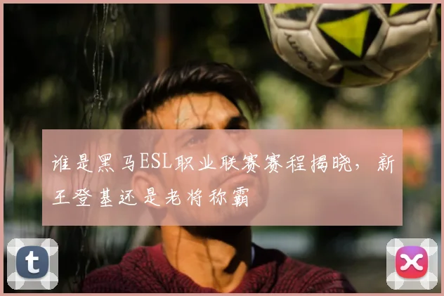 谁是黑马ESL职业联赛赛程揭晓，新王登基还是老将称霸