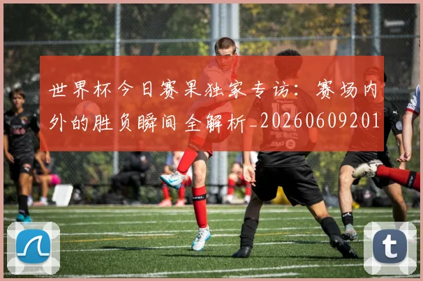 世界杯今日赛果独家专访：赛场内外的胜负瞬间全解析_20260609201300