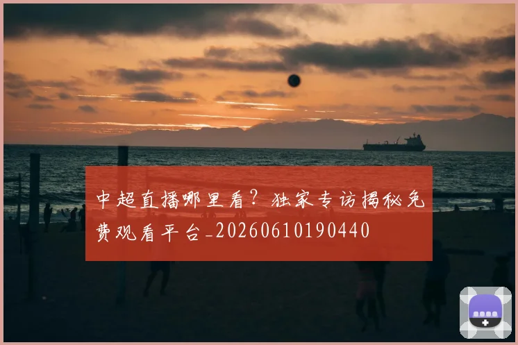 中超直播哪里看？独家专访揭秘免费观看平台_20260610190440