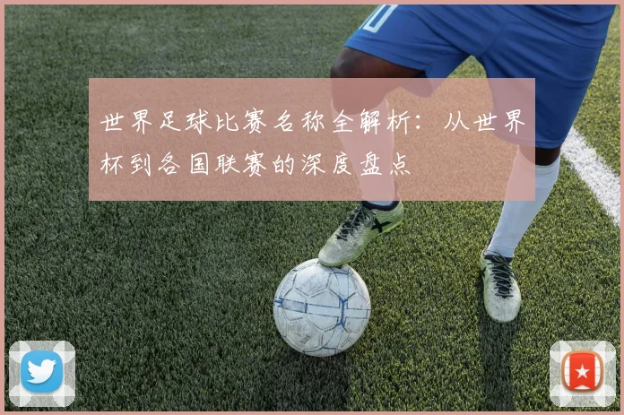世界足球比赛名称全解析：从世界杯到各国联赛的深度盘点