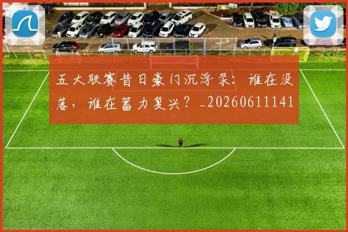 五大联赛昔日豪门沉浮录：谁在没落，谁在蓄力复兴？_20260611141708