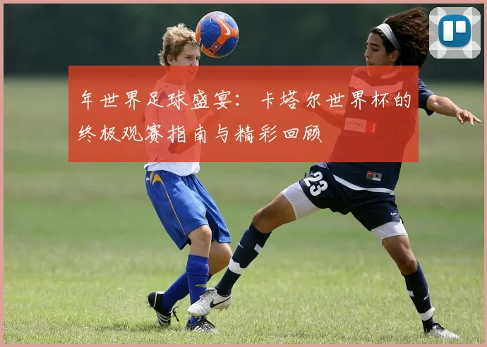年世界足球盛宴：卡塔尔世界杯的终极观赛指南与精彩回顾