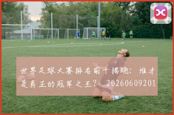 世界足球大赛排名前十揭晓:谁才是真正的冠军之王?_20260609201414