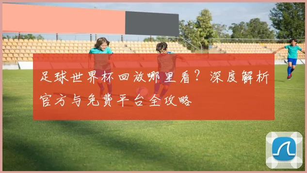 足球世界杯回放哪里看？深度解析官方与免费平台全攻略